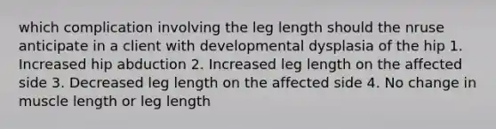 which complication involving the leg length should the nruse anticipate in a client with developmental dysplasia of the hip 1. Increased hip abduction 2. Increased leg length on the affected side 3. Decreased leg length on the affected side 4. No change in muscle length or leg length