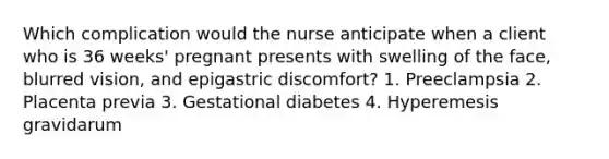 Which complication would the nurse anticipate when a client who is 36 weeks' pregnant presents with swelling of the face, blurred vision, and epigastric discomfort? 1. Preeclampsia 2. Placenta previa 3. Gestational diabetes 4. Hyperemesis gravidarum