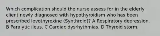 Which complication should the nurse assess for in the elderly client newly diagnosed with hypothyroidism who has been prescribed levothyroxine (Synthroid)? A Respiratory depression. B Paralytic ileus. C Cardiac dysrhythmias. D Thyroid storm.