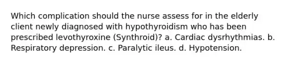 Which complication should the nurse assess for in the elderly client newly diagnosed with hypothyroidism who has been prescribed levothyroxine (Synthroid)? a. Cardiac dysrhythmias. b. Respiratory depression. c. Paralytic ileus. d. Hypotension.