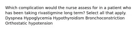 Which complication would the nurse assess for in a patient who has been taking rivastigmine long term? Select all that apply. Dyspnea Hypoglycemia Hypothyroidism Bronchoconstriction Orthostatic hypotension