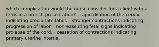 which complication would the nurse consider for a client with a fetus in a breech presentation? - rapid dilation of the cervix indicating precipitate labor. - stronger contractions indicating progression of labor. - nonreassuring fetal signs indicating prolapse of the cord. - cessation of contractions indicating primary uterine intertia.