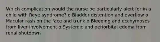 Which complication would the nurse be particularly alert for in a child with Reye syndrome? o Bladder distention and overflow o Macular rash on the face and trunk o Bleeding and ecchymoses from liver involvement o Systemic and periorbital edema from renal shutdown