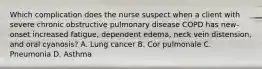 Which complication does the nurse suspect when a client with severe chronic obstructive pulmonary disease COPD has new-onset increased fatigue, dependent edema, neck vein distension, and oral cyanosis? A. Lung cancer B. Cor pulmonale C. Pneumonia D. Asthma