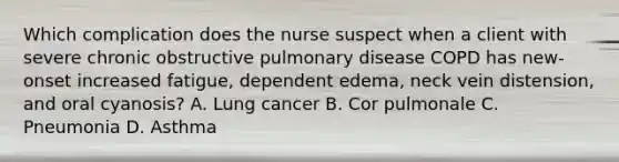 Which complication does the nurse suspect when a client with severe chronic obstructive pulmonary disease COPD has new-onset increased fatigue, dependent edema, neck vein distension, and oral cyanosis? A. Lung cancer B. Cor pulmonale C. Pneumonia D. Asthma