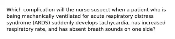 Which complication will the nurse suspect when a patient who is being mechanically ventilated for acute respiratory distress syndrome (ARDS) suddenly develops tachycardia, has increased respiratory rate, and has absent breath sounds on one side?