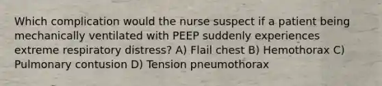 Which complication would the nurse suspect if a patient being mechanically ventilated with PEEP suddenly experiences extreme respiratory distress? A) Flail chest B) Hemothorax C) Pulmonary contusion D) Tension pneumothorax