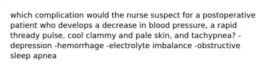 which complication would the nurse suspect for a postoperative patient who develops a decrease in blood pressure, a rapid thready pulse, cool clammy and pale skin, and tachypnea? -depression -hemorrhage -electrolyte imbalance -obstructive sleep apnea