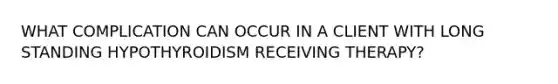 WHAT COMPLICATION CAN OCCUR IN A CLIENT WITH LONG STANDING HYPOTHYROIDISM RECEIVING THERAPY?