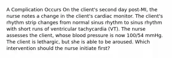 A Complication Occurs On the client's second day post-MI, the nurse notes a change in the client's cardiac monitor. The client's rhythm strip changes from normal sinus rhythm to sinus rhythm with short runs of ventricular tachycardia (VT). The nurse assesses the client, whose blood pressure is now 100/54 mmHg. The client is lethargic, but she is able to be aroused. Which intervention should the nurse initiate first?