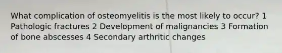 What complication of osteomyelitis is the most likely to occur? 1 Pathologic fractures 2 Development of malignancies 3 Formation of bone abscesses 4 Secondary arthritic changes