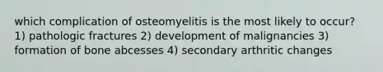 which complication of osteomyelitis is the most likely to occur? 1) pathologic fractures 2) development of malignancies 3) formation of bone abcesses 4) secondary arthritic changes