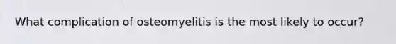 What complication of osteomyelitis is the most likely to occur?