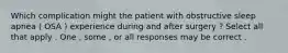 Which complication might the patient with obstructive sleep apnea ( OSA ) experience during and after surgery ? Select all that apply . One , some , or all responses may be correct .