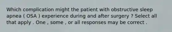 Which complication might the patient with obstructive sleep apnea ( OSA ) experience during and after surgery ? Select all that apply . One , some , or all responses may be correct .