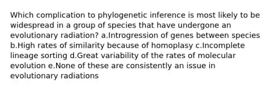 Which complication to phylogenetic inference is most likely to be widespread in a group of species that have undergone an evolutionary radiation? a.Introgression of genes between species b.High rates of similarity because of homoplasy c.Incomplete lineage sorting d.Great variability of the rates of molecular evolution e.None of these are consistently an issue in evolutionary radiations