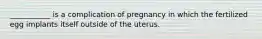 ___________ is a complication of pregnancy in which the fertilized egg implants itself outside of the uterus.