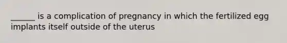 ______ is a complication of pregnancy in which the fertilized egg implants itself outside of the uterus