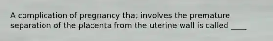 A complication of pregnancy that involves the premature separation of the placenta from the uterine wall is called ____
