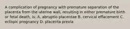 A complication of pregnancy with premature separation of the placenta from the uterine wall, resulting in either premature birth or fetal death, is: A. abruptio placentae B. cervical effacement C. ectopic pregnancy D. placenta previa