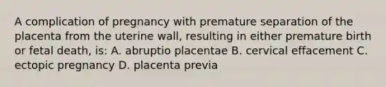 A complication of pregnancy with premature separation of the placenta from the uterine wall, resulting in either premature birth or fetal death, is: A. abruptio placentae B. cervical effacement C. ectopic pregnancy D. placenta previa