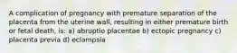 A complication of pregnancy with premature separation of the placenta from the uterine wall, resulting in either premature birth or fetal death, is: a) abruptio placentae b) ectopic pregnancy c) placenta previa d) eclampsia