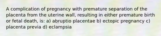 A complication of pregnancy with premature separation of the placenta from the uterine wall, resulting in either premature birth or fetal death, is: a) abruptio placentae b) ectopic pregnancy c) placenta previa d) eclampsia