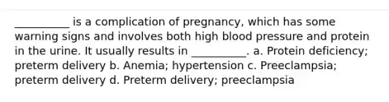 __________ is a complication of pregnancy, which has some warning signs and involves both high blood pressure and protein in the urine. It usually results in __________. a. Protein deficiency; preterm delivery b. Anemia; hypertension c. Preeclampsia; preterm delivery d. Preterm delivery; preeclampsia