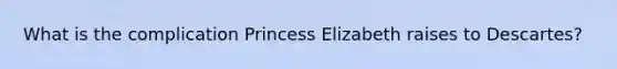 What is the complication Princess Elizabeth raises to Descartes?