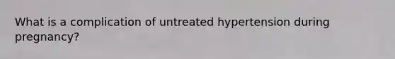 What is a complication of untreated hypertension during pregnancy?