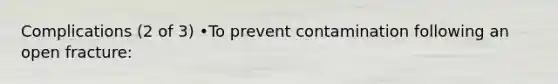 Complications (2 of 3) •To prevent contamination following an open fracture: