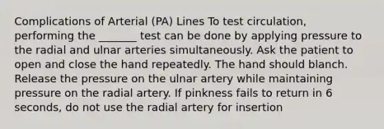 Complications of Arterial (PA) Lines To test circulation, performing the _______ test can be done by applying pressure to the radial and ulnar arteries simultaneously. Ask the patient to open and close the hand repeatedly. The hand should blanch. Release the pressure on the ulnar artery while maintaining pressure on the radial artery. If pinkness fails to return in 6 seconds, do not use the radial artery for insertion