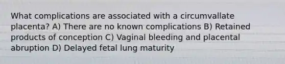 What complications are associated with a circumvallate placenta? A) There are no known complications B) Retained products of conception C) Vaginal bleeding and placental abruption D) Delayed fetal lung maturity