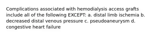 Complications associated with hemodialysis access grafts include all of the following EXCEPT: a. distal limb ischemia b. decreased distal venous pressure c. pseudoaneurysm d. congestive heart failure