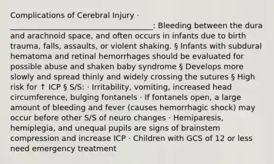 Complications of Cerebral Injury · _____________________________________: Bleeding between the dura and arachnoid space, and often occurs in infants due to birth trauma, falls, assaults, or violent shaking. § Infants with subdural hematoma and retinal hemorrhages should be evaluated for possible abuse and shaken baby syndrome § Develops more slowly and spread thinly and widely crossing the sutures § High risk for ↑ ICP § S/S: · Irritability, vomiting, increased head circumference, bulging fontanels · If fontanels open, a large amount of bleeding and fever (causes hemorrhagic shock) may occur before other S/S of neuro changes · Hemiparesis, hemiplegia, and unequal pupils are signs of brainstem compression and increase ICP · Children with GCS of 12 or less need emergency treatment