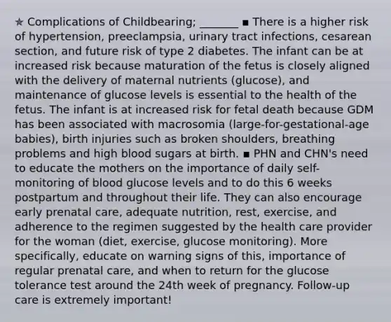 ✯ Complications of Childbearing; _______ ▪︎ There is a higher risk of hypertension, preeclampsia, urinary tract infections, cesarean section, and future risk of type 2 diabetes. The infant can be at increased risk because maturation of the fetus is closely aligned with the delivery of maternal nutrients (glucose), and maintenance of glucose levels is essential to the health of the fetus. The infant is at increased risk for fetal death because GDM has been associated with macrosomia (large-for-gestational-age babies), birth injuries such as broken shoulders, breathing problems and high blood sugars at birth. ▪︎ PHN and CHN's need to educate the mothers on the importance of daily self-monitoring of blood glucose levels and to do this 6 weeks postpartum and throughout their life. They can also encourage early prenatal care, adequate nutrition, rest, exercise, and adherence to the regimen suggested by the health care provider for the woman (diet, exercise, glucose monitoring). More specifically, educate on warning signs of this, importance of regular prenatal care, and when to return for the glucose tolerance test around the 24th week of pregnancy. Follow-up care is extremely important!