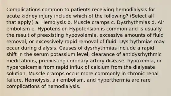 Complications common to patients receiving hemodialysis for acute kidney injury include which of the following? (Select all that apply.) a. Hemolysis b. Muscle cramps c. Dysrhythmias d. Air embolism e. Hypotension Hypotension is common and is usually the result of preexisting hypovolemia, excessive amounts of fluid removal, or excessively rapid removal of fluid. Dysrhythmias may occur during dialysis. Causes of dysrhythmias include a rapid shift in the serum potassium level, clearance of antidysrhythmic medications, preexisting coronary artery disease, hypoxemia, or hypercalcemia from rapid influx of calcium from the dialysate solution. Muscle cramps occur more commonly in chronic renal failure. Hemolysis, air embolism, and hyperthermia are rare complications of hemodialysis.