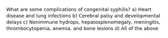 What are some complications of congenital syphilis? a) Heart disease and lung infections b) Cerebral palsy and developmental delays c) Nonimmune hydrops, hepatosplenomegaly, meningitis, thrombocytopenia, anemia, and bone lesions d) All of the above