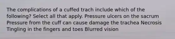 The complications of a cuffed trach include which of the following? Select all that apply. Pressure ulcers on the sacrum Pressure from the cuff can cause damage the trachea Necrosis Tingling in the fingers and toes Blurred vision