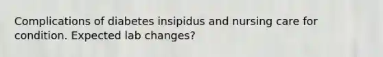 Complications of diabetes insipidus and nursing care for condition. Expected lab changes?