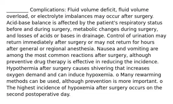 _________ Complications: Fluid volume deficit, fluid volume overload, or electrolyte imbalances may occur after surgery. Acid-base balance is affected by the patient's respiratory status before and during surgery, metabolic changes during surgery, and losses of acids or bases in drainage. Control of urination may return immediately after surgery or may not return for hours after general or regional anesthesia. Nausea and vomiting are among the most common reactions after surgery, although preventive drug therapy is effective in reducing the incidence. Hypothermia after surgery causes shivering that increases oxygen demand and can induce hypoxemia. o Many rewarming methods can be used, although prevention is more important. o The highest incidence of hypoxemia after surgery occurs on the second postoperative day.