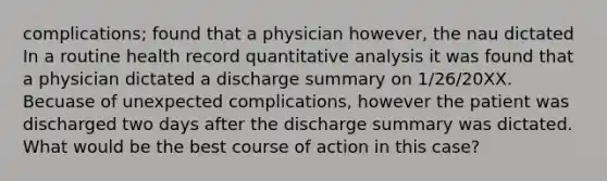 complications; found that a physician however, the nau dictated In a routine health record quantitative analysis it was found that a physician dictated a discharge summary on 1/26/20XX. Becuase of unexpected complications, however the patient was discharged two days after the discharge summary was dictated. What would be the best course of action in this case?