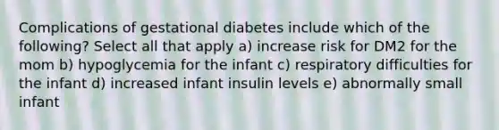 Complications of gestational diabetes include which of the following? Select all that apply a) increase risk for DM2 for the mom b) hypoglycemia for the infant c) respiratory difficulties for the infant d) increased infant insulin levels e) abnormally small infant