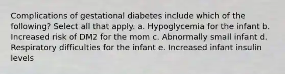 Complications of gestational diabetes include which of the following? Select all that apply. a. Hypoglycemia for the infant b. Increased risk of DM2 for the mom c. Abnormally small infant d. Respiratory difficulties for the infant e. Increased infant insulin levels