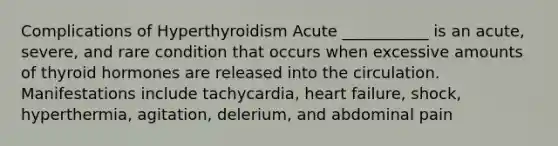 Complications of Hyperthyroidism Acute ___________ is an acute, severe, and rare condition that occurs when excessive amounts of thyroid hormones are released into the circulation. Manifestations include tachycardia, heart failure, shock, hyperthermia, agitation, delerium, and abdominal pain