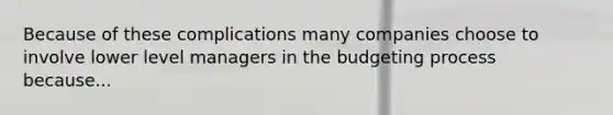 Because of these complications many companies choose to involve lower level managers in the budgeting process because...