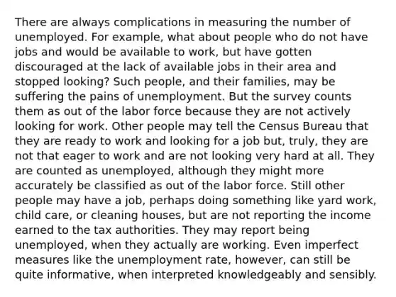 There are always complications in measuring the number of unemployed. For example, what about people who do not have jobs and would be available to work, but have gotten discouraged at the lack of available jobs in their area and stopped looking? Such people, and their families, may be suffering the pains of unemployment. But the survey counts them as out of the labor force because they are not actively looking for work. Other people may tell the Census Bureau that they are ready to work and looking for a job but, truly, they are not that eager to work and are not looking very hard at all. They are counted as unemployed, although they might more accurately be classified as out of the labor force. Still other people may have a job, perhaps doing something like yard work, child care, or cleaning houses, but are not reporting the income earned to the tax authorities. They may report being unemployed, when they actually are working. Even imperfect measures like the <a href='https://www.questionai.com/knowledge/kh7PJ5HsOk-unemployment-rate' class='anchor-knowledge'>unemployment rate</a>, however, can still be quite informative, when interpreted knowledgeably and sensibly.