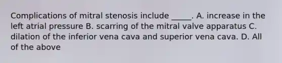 Complications of mitral stenosis include _____. A. increase in the left atrial pressure B. scarring of the mitral valve apparatus C. dilation of the inferior vena cava and superior vena cava. D. All of the above