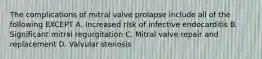 The complications of mitral valve prolapse include all of the following EXCEPT A. Increased risk of infective endocarditis B. Significant mitral regurgitation C. Mitral valve repair and replacement D. Valvular stenosis