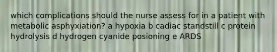 which complications should the nurse assess for in a patient with metabolic asphyxiation? a hypoxia b cadiac standstill c protein hydrolysis d hydrogen cyanide posioning e ARDS